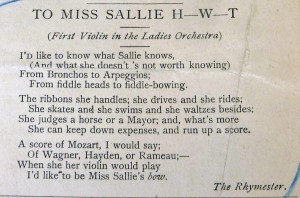 Typeset poem that reads: "To Miss Sallie H-W-T: (first violin in the ladies' orchestra) I'd like to know what sallie knows, and what she doesn's not worth knowing) from Broncos to Arpeggios, from fiddle-heads to fiddle-bowing, The ribbons she handles; she drives and she rides, she skates and she swims and she waltzes besides, she judges a horse or a mayor, and, what's more, she can keep down expenses, and keep up a score. A score of Mozart, I would say; of Wagner, of Hayden, or Rameau, When she her violin would play, I'd like to be ms. Sallie's BOW. --The Rhymester.