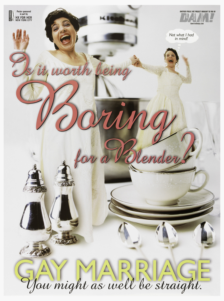 Image features a color photo of two brides holding hands, and mouths open as though yelling. One woman with a thought bubble that reads: “Not what I had / in mind!” They are standing on a table covered with silver and china. Across the poster, in pink: “Is it worth being / Boring / for a Blender?” Lower margin: “GAY MARRIAGE / You might as well be straight.” Upper left: “Poster sponsored / in part by / HX FOR HER / NEW YORK CITY”. Upper right: “ANOTHER PUBLIC ART PROJECT BROUGHT TO YOU BY / DAM! [DYKE ACTION MACHINE] / dam@echonyc.com.