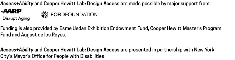 A list of supporters of the exhibition and Cooper Hewitt Lab: AARP, Ford Foundation, August de los Reyes, Esme Usdan Exhibition Fund, Master's Program Fund, plus NYC Mayor's Office for People with Disabilities