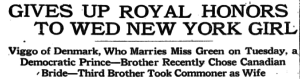 Excerpt of a newspaper article with the title in capital letters "GIVES UP ROYAL HONORS TO WED NEW YORK GIRL". A horizontal line separates that headline from the subtitle, in title case, which reads, "Viggo of Denmark, Who Marries Miss Green on Tuesday, a / Democratic Prince—Brother Recently Chose Canadian Bride—Third Brother Took Commoner as Wife".