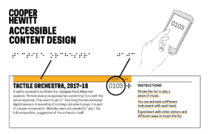 Image is a horizontal gray rectangle. The words "Cooper Hewitt Accessible Content Design" appear at the upper left. An illustration of a hand operating a smartphone appears at upper right. A mock up of an exhibition label spans the bottom. A description of that label in detail follows: A unique project title and content number appears on each label in both braille and Latin text. An interactive display (which can be touch, heard, or smelled) is identified with a textured yellow band across the top. In braille, directional language indicates where the object is located relative to the label and what interaction is available. Instructions are also printed in braille. To access additional text about the object in text or audio format, visitors enter the content number in the Accessible Exhibition Guide.
