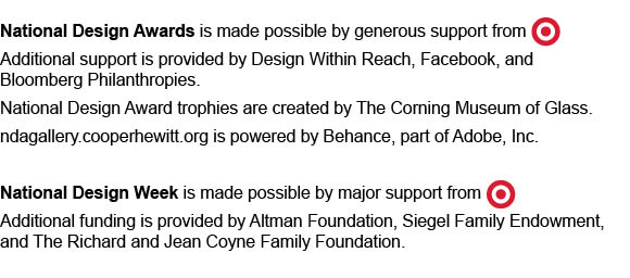 National Design Awards is made possible by generous support from Target. Additional support is provided by Design Within Reach, Facebook, and Bloomberg Philanthropies. National Design Award trophies are created by The Corning Museum of Glass. ndagallery.cooperhewitt.org is powered by Behance, part of Adobe, Inc. National Design Week is made possible by major support from Target. Additional funding is provided by Altman Foundation, Siegel Family Endowment, and The Richard and Jean Coyne Family Foundation.