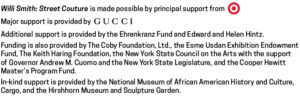 Willi Smith: Street Couture is made possible by principal support from Target. Major support is provided by Gucci. Additional support is provided by the Ehrenkranz Fund and Edward and Helen Hintz. Funding is also provided by the Coby Foundation, Ltd., the Esme Usdan Exhibition Endowment Fund, The Keith Haring Foundation, the New York State Council on the Arts with support of Governor Andrew M. Cuomo and the New York State Legislature, and the Cooper Hewitt Master's Program Fund. In-kind support is provided by the National Museum of African American History and Culture, Cargo, and the Hirshhorn Museum and Sculpture Garden.