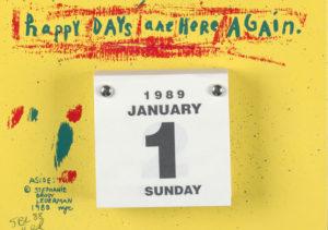 Graphic of a white tear-off calendar on a yellow background reads “happy days are here again” in teal letters surrounded by rough red brush strokes. Below the writing is a square tear off calendar of white paper and black lettering, starting with "1989 January 1 Sunday". The calendar is fastened to the background in the top corner. Teal and red paint smudges are to the left of the calendar. Below that is a copyright written in teal and penciled edition number.