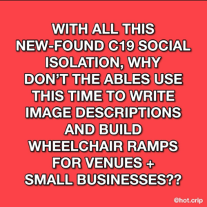bright, almost fluorescent pink-red background with white font and black outlined text that reads “with all this new-found c19 social isolation, why don’t the ableds use this time to write image descriptions and build wheelchair ramps for venues + small businesses??”
