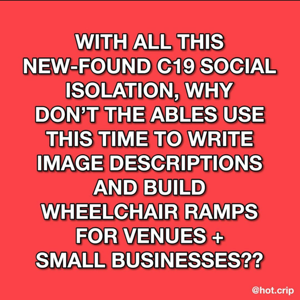 bright, almost fluorescent pink-red background with white font and black outlined text that reads “with all this new-found c19 social isolation, why don’t the ableds use this time to write image descriptions and build wheelchair ramps for venues + small businesses??”