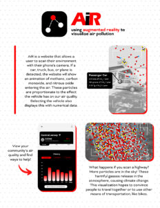 AiR presents data on vehicle emissions and their impact on the environment and climate change. My design calls attention to the harmful particles that enter our air. It aims to educate people on the negative effects common vehicles have on our planet. This is a problem that affects all life on earth. My design uses data on the greenhouse gas emissions of an average car from the U.S. Environmental Protection Agency. The data on the air pollution of Central Jersey is from New Jersey’s Division of Air Quality. AiR is a website that uses augmented reality to scan different vehicles and display an animation of air pollution. This shows users the normalized and invisible, yet damaging particles from cars or aircrafts that contribute to our atmosphere. For visually impaired users, the phone will emit rapid vibrations alongside the animation. This website will be free and accessible to anyone with a mobile device with a camera around the world. It will raise awareness of an important topic. My design will encourage people to consider other means of transportation, like carpooling or riding a bike.