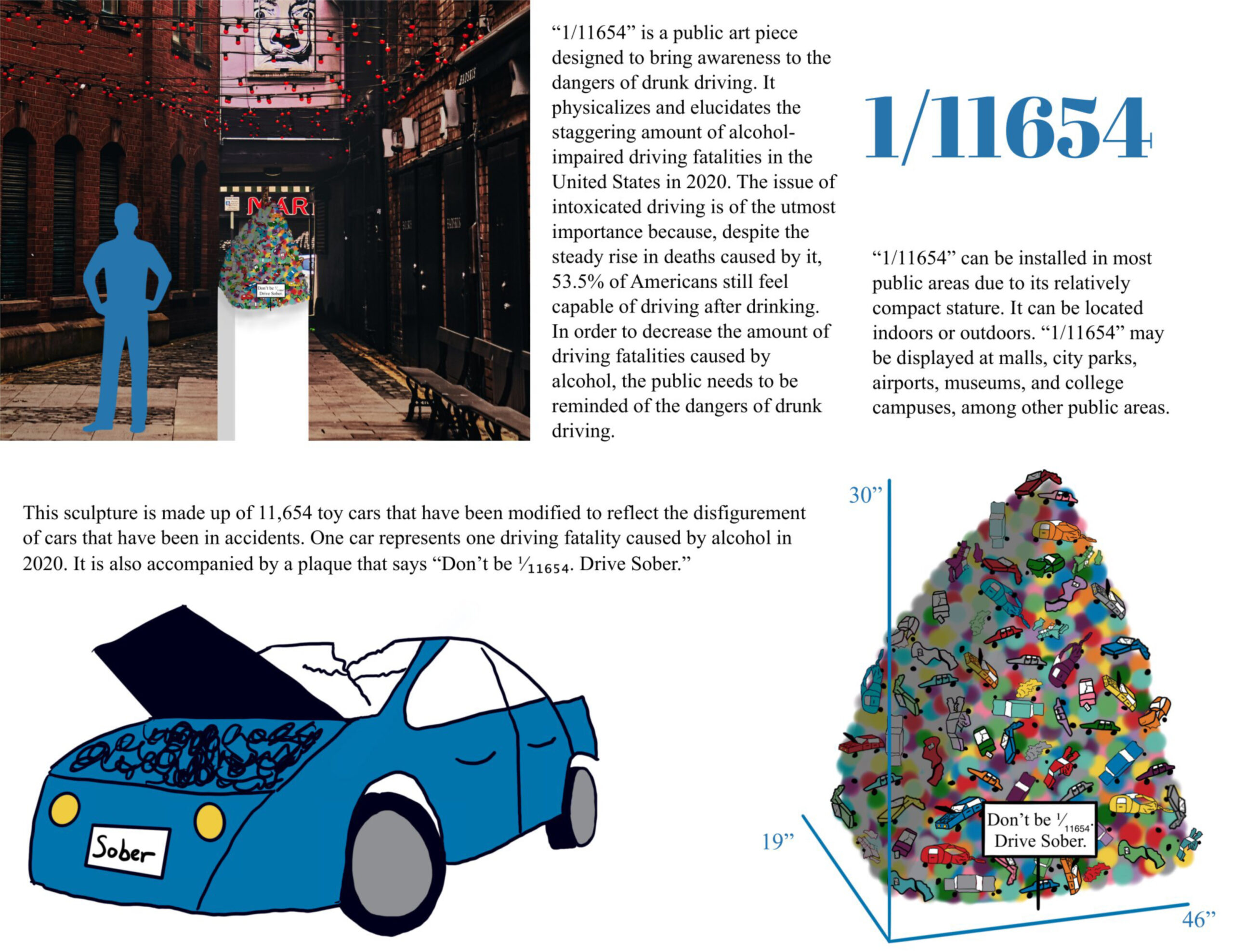 In 2020, 11,654 Americans died in alcohol-related driving accidents, which makes up 30% of all driving fatalities. Despite this problematic statistic, 53.5% of people believe that they are capable of driving after drinking. To decrease alcohol-impaired driving fatalities, people must understand the true horrors of drunk driving. The data I am visualizing is the National Highway Traffic Safety Administration statistics of motor vehicle crashes in 2020. The dataset includes an analysis of how behavioral factors, such as alcohol-impaired driving, affect fatality trends. Additionally, I used the American Addiction Centers’ website to learn about the attitudes and habits of drunk drivers. “1/11654” is a colorful public art installation that brings awareness to the risks of alcohol-impaired driving. This eye-catching design depicts each alcohol-impaired driving fatality as a 1/64 scale car, modified to reflect a post-collision car. The sculpture is accompanied by a plaque that says, “Don’t be 1/11654. Drive sober.” Through awareness, my design will help decrease the amount of people killed by alcohol-impaired driving. As the sculpture can be set in most public areas, it could make a worldwide difference.
