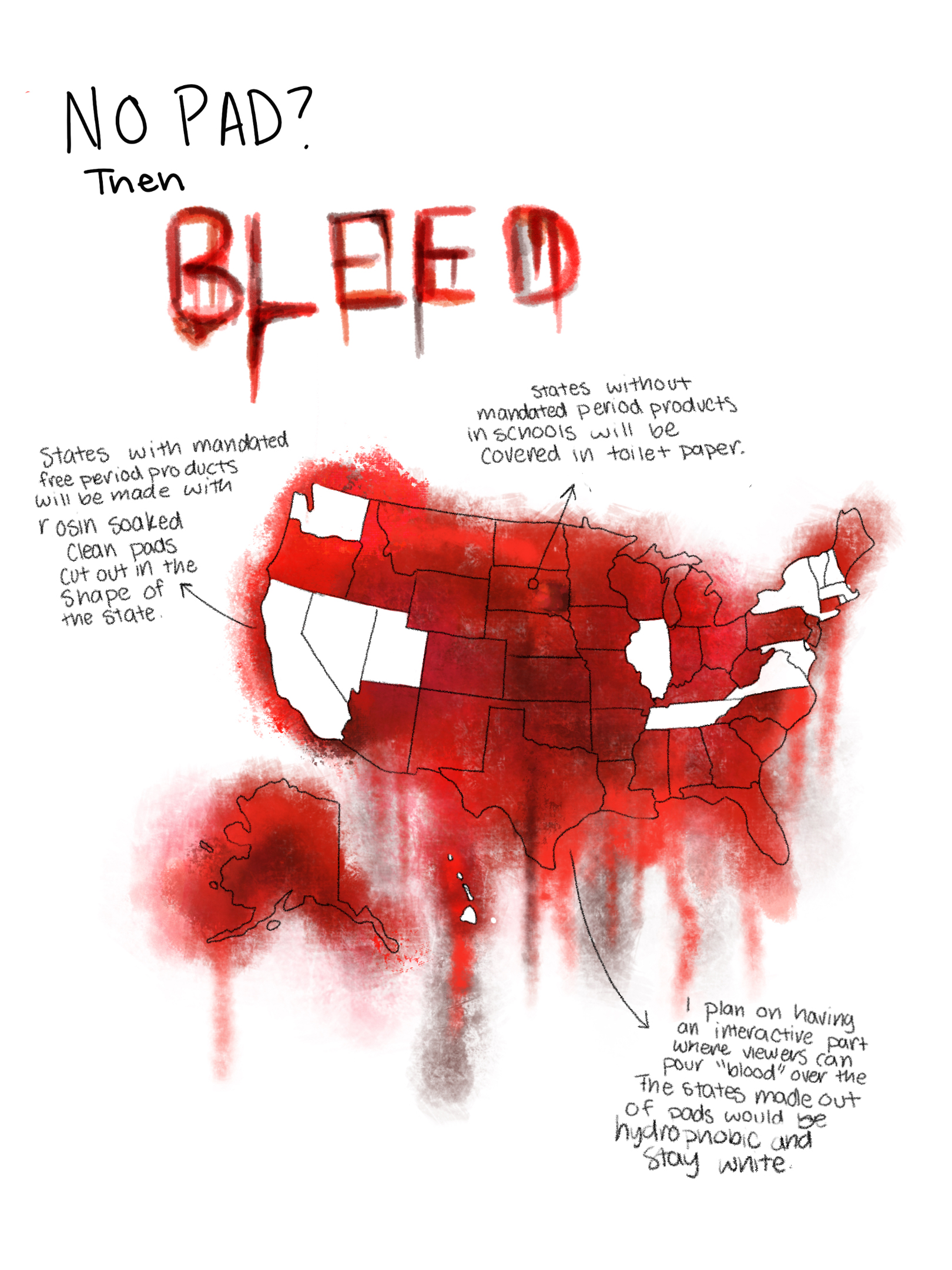 My design shows which states have mandated free menstrual products in schools. A study found that 80% of menstruating teens said they have missed class time because they did not have access to period products. One’s education should not be interrupted because there is no access to necessary health products. I found the data I used from the Alliance for Period Supplies. Data can also be gathered from each state’s legislation. I created a design that was visually striking to catch the attention of viewers. I did this by recreating a shocking material in my work: blood. An important part of my design is that the blood looks realistic and striking, while still normalizing period blood. Period poverty is a global issue that everyone, regardless of whether they menstruate, should care about. Non-menstruators do not face issues like these every day, so it is my goal to bring this issue to everyone. To do this I will display my piece in communal places.